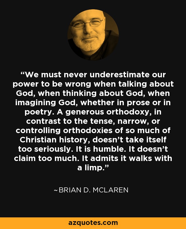 We must never underestimate our power to be wrong when talking about God, when thinking about God, when imagining God, whether in prose or in poetry. A generous orthodoxy, in contrast to the tense, narrow, or controlling orthodoxies of so much of Christian history, doesn't take itself too seriously. It is humble. It doesn't claim too much. It admits it walks with a limp. - Brian D. McLaren