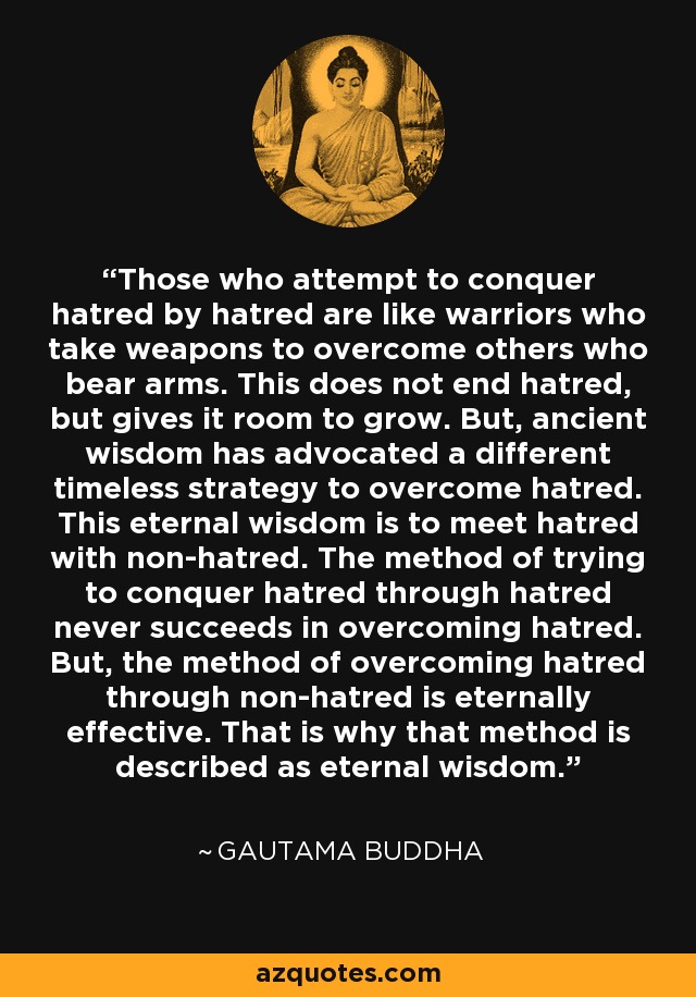 Those who attempt to conquer hatred by hatred are like warriors who take weapons to overcome others who bear arms. This does not end hatred, but gives it room to grow. But, ancient wisdom has advocated a different timeless strategy to overcome hatred. This eternal wisdom is to meet hatred with non-hatred. The method of trying to conquer hatred through hatred never succeeds in overcoming hatred. But, the method of overcoming hatred through non-hatred is eternally effective. That is why that method is described as eternal wisdom. - Gautama Buddha