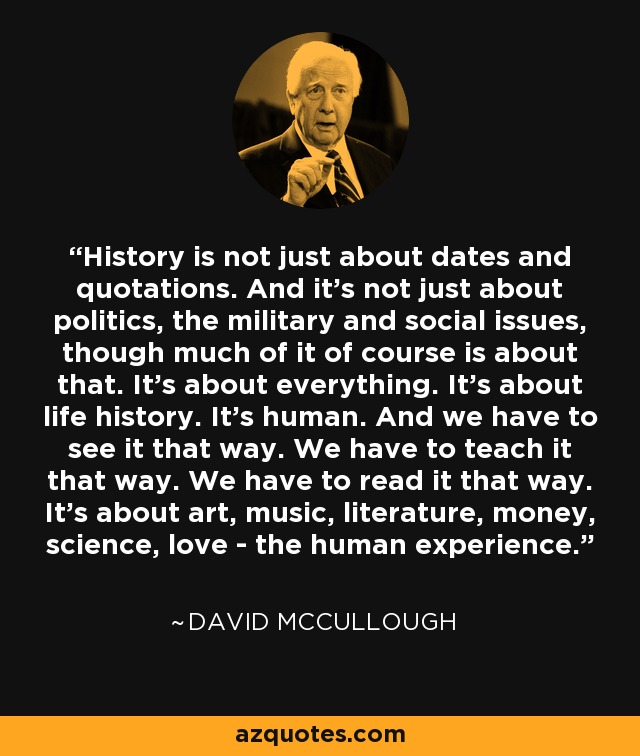 History is not just about dates and quotations. And it's not just about politics, the military and social issues, though much of it of course is about that. It's about everything. It's about life history. It's human. And we have to see it that way. We have to teach it that way. We have to read it that way. It's about art, music, literature, money, science, love - the human experience. - David McCullough