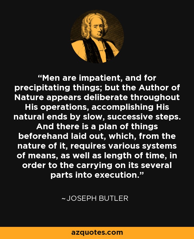 Men are impatient, and for precipitating things; but the Author of Nature appears deliberate throughout His operations, accomplishing His natural ends by slow, successive steps. And there is a plan of things beforehand laid out, which, from the nature of it, requires various systems of means, as well as length of time, in order to the carrying on its several parts into execution. - Joseph Butler