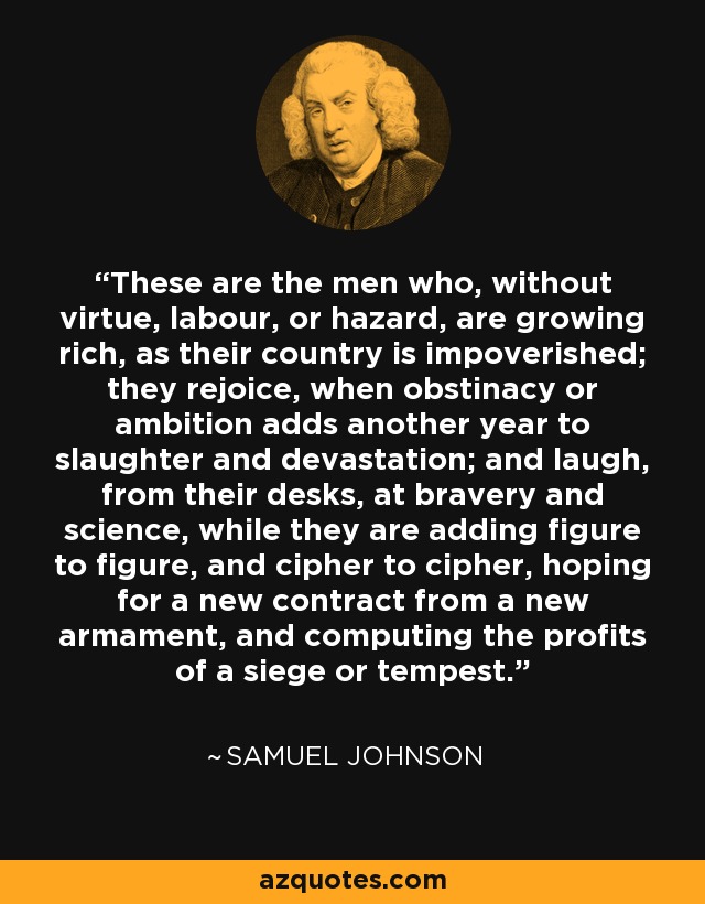 These are the men who, without virtue, labour, or hazard, are growing rich, as their country is impoverished; they rejoice, when obstinacy or ambition adds another year to slaughter and devastation; and laugh, from their desks, at bravery and science, while they are adding figure to figure, and cipher to cipher, hoping for a new contract from a new armament, and computing the profits of a siege or tempest. - Samuel Johnson
