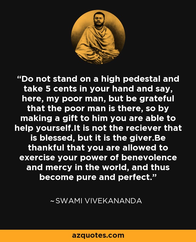 Do not stand on a high pedestal and take 5 cents in your hand and say, here, my poor man, but be grateful that the poor man is there, so by making a gift to him you are able to help yourself.It is not the reciever that is blessed, but it is the giver.Be thankful that you are allowed to exercise your power of benevolence and mercy in the world, and thus become pure and perfect. - Swami Vivekananda