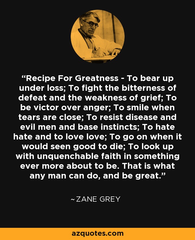 Recipe For Greatness - To bear up under loss; To fight the bitterness of defeat and the weakness of grief; To be victor over anger; To smile when tears are close; To resist disease and evil men and base instincts; To hate hate and to love love; To go on when it would seen good to die; To look up with unquenchable faith in something ever more about to be. That is what any man can do, and be great. - Zane Grey