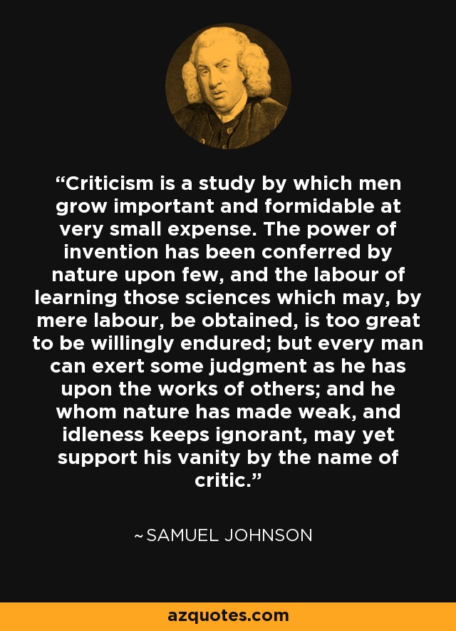Criticism is a study by which men grow important and formidable at very small expense. The power of invention has been conferred by nature upon few, and the labour of learning those sciences which may, by mere labour, be obtained, is too great to be willingly endured; but every man can exert some judgment as he has upon the works of others; and he whom nature has made weak, and idleness keeps ignorant, may yet support his vanity by the name of critic. - Samuel Johnson