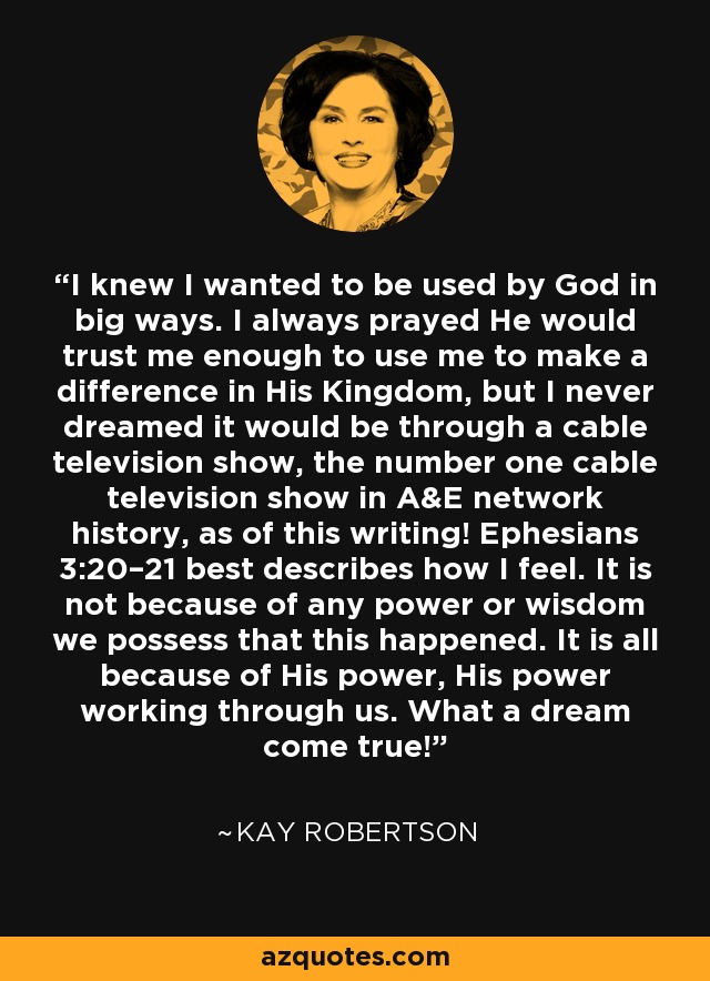 I knew I wanted to be used by God in big ways. I always prayed He would trust me enough to use me to make a difference in His Kingdom, but I never dreamed it would be through a cable television show, the number one cable television show in A&E network history, as of this writing! Ephesians 3:20–21 best describes how I feel. It is not because of any power or wisdom we possess that this happened. It is all because of His power, His power working through us. What a dream come true! - Kay Robertson