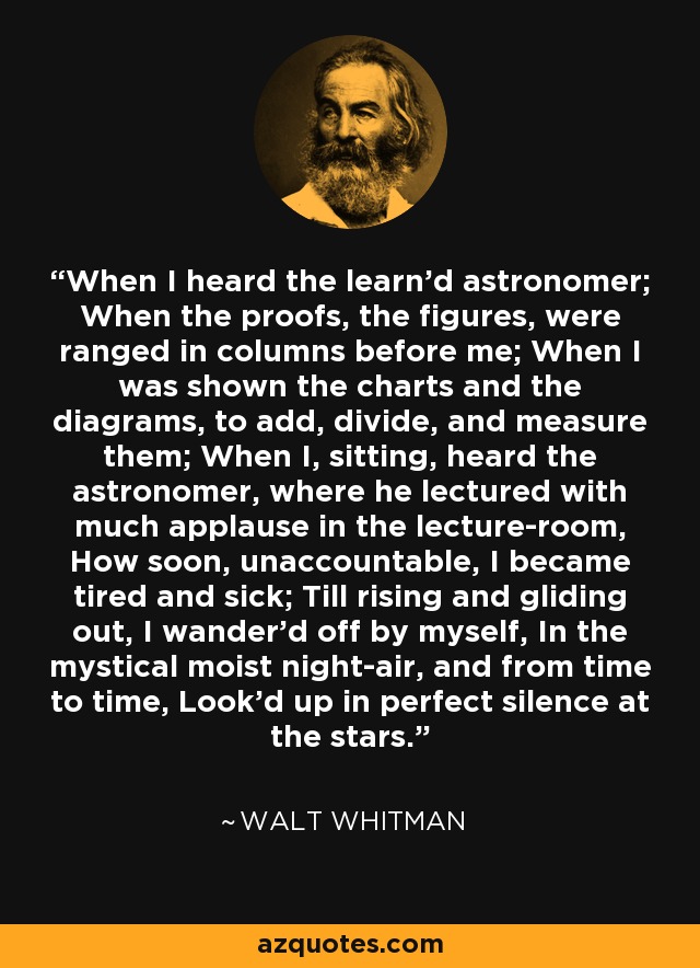 When I heard the learn’d astronomer; When the proofs, the figures, were ranged in columns before me; When I was shown the charts and the diagrams, to add, divide, and measure them; When I, sitting, heard the astronomer, where he lectured with much applause in the lecture-room, How soon, unaccountable, I became tired and sick; Till rising and gliding out, I wander’d off by myself, In the mystical moist night-air, and from time to time, Look’d up in perfect silence at the stars. - Walt Whitman