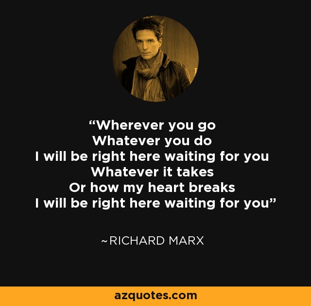 Wherever you go Whatever you do I will be right here waiting for you Whatever it takes Or how my heart breaks I will be right here waiting for you - Richard Marx