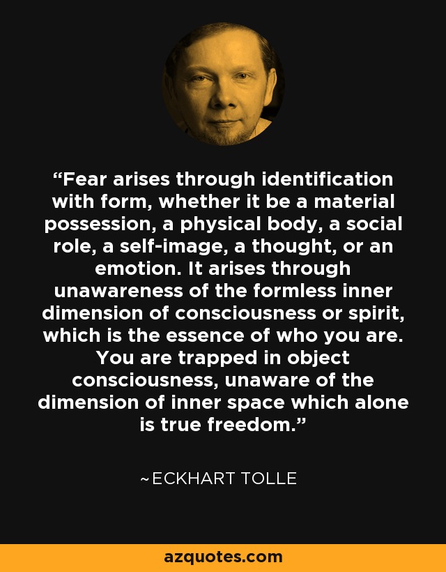 Fear arises through identification with form, whether it be a material possession, a physical body, a social role, a self-image, a thought, or an emotion. It arises through unawareness of the formless inner dimension of consciousness or spirit, which is the essence of who you are. You are trapped in object consciousness, unaware of the dimension of inner space which alone is true freedom. - Eckhart Tolle