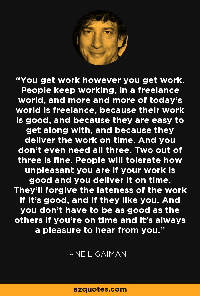 You get work however you get work. People keep working, in a freelance world, and more and more of today's world is freelance, because their work is good, and because they are easy to get along with, and because they deliver the work on time. And you don't even need all three. Two out of three is fine. People will tolerate how unpleasant you are if your work is good and you deliver it on time. They'll forgive the lateness of the work if it's good, and if they like you. And you don't have to be as good as the others if you're on time and it's always a pleasure to hear from you. - Neil Gaiman