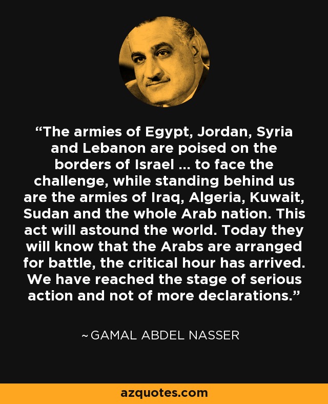 The armies of Egypt, Jordan, Syria and Lebanon are poised on the borders of Israel ... to face the challenge, while standing behind us are the armies of Iraq, Algeria, Kuwait, Sudan and the whole Arab nation. This act will astound the world. Today they will know that the Arabs are arranged for battle, the critical hour has arrived. We have reached the stage of serious action and not of more declarations. - Gamal Abdel Nasser