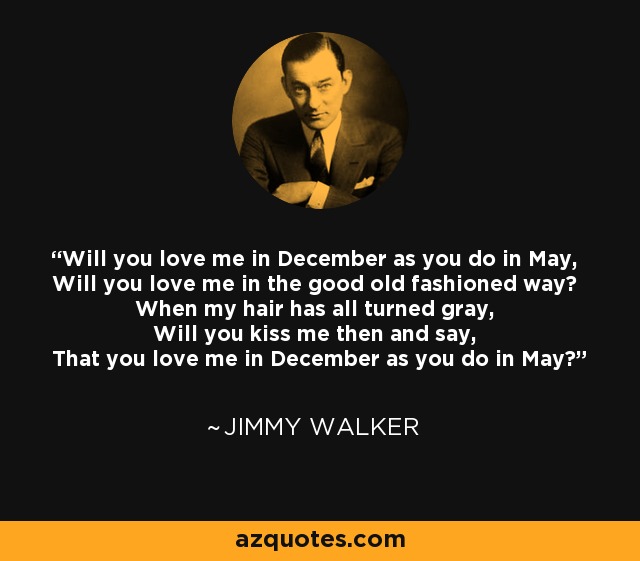 Will you love me in December as you do in May, Will you love me in the good old fashioned way? When my hair has all turned gray, Will you kiss me then and say, That you love me in December as you do in May? - Jimmy Walker