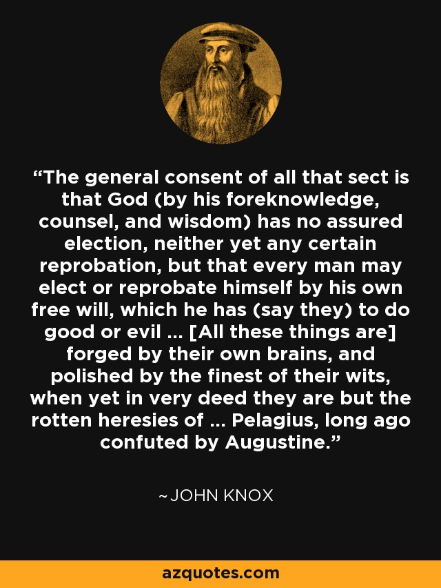 The general consent of all that sect is that God (by his foreknowledge, counsel, and wisdom) has no assured election, neither yet any certain reprobation, but that every man may elect or reprobate himself by his own free will, which he has (say they) to do good or evil ... [All these things are] forged by their own brains, and polished by the finest of their wits, when yet in very deed they are but the rotten heresies of ... Pelagius, long ago confuted by Augustine. - John Knox