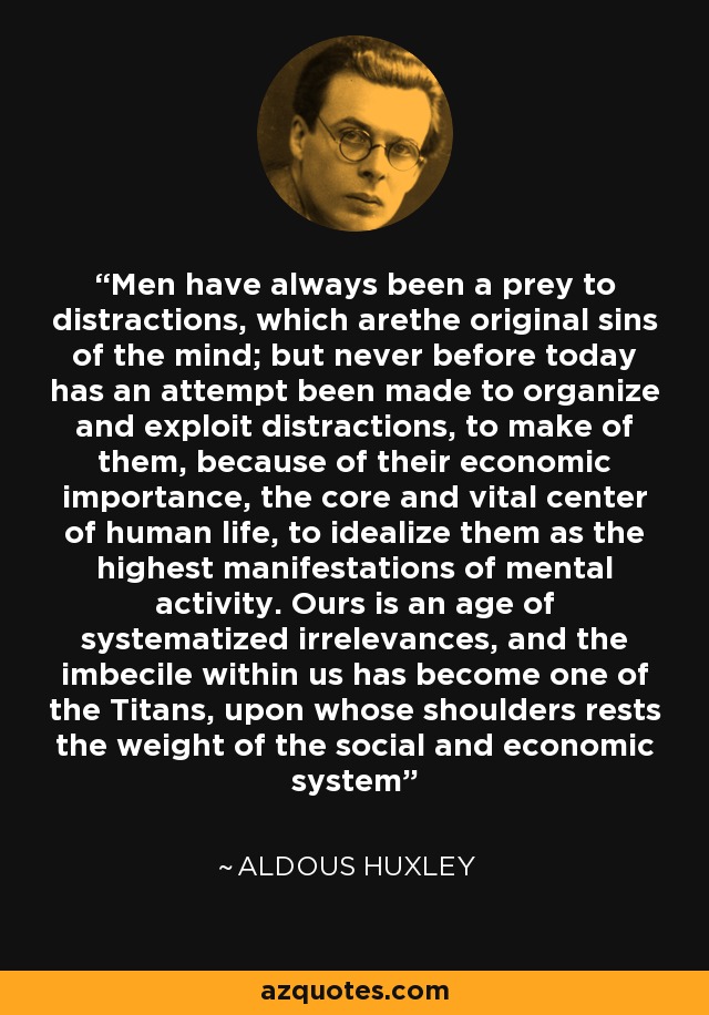 Men have always been a prey to distractions, which arethe original sins of the mind; but never before today has an attempt been made to organize and exploit distractions, to make of them, because of their economic importance, the core and vital center of human life, to idealize them as the highest manifestations of mental activity. Ours is an age of systematized irrelevances, and the imbecile within us has become one of the Titans, upon whose shoulders rests the weight of the social and economic system - Aldous Huxley