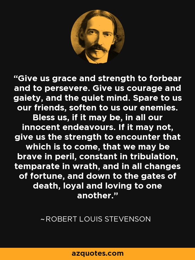 Give us grace and strength to forbear and to persevere. Give us courage and gaiety, and the quiet mind. Spare to us our friends, soften to us our enemies. Bless us, if it may be, in all our innocent endeavours. If it may not, give us the strength to encounter that which is to come, that we may be brave in peril, constant in tribulation, temparate in wrath, and in all changes of fortune, and down to the gates of death, loyal and loving to one another. - Robert Louis Stevenson
