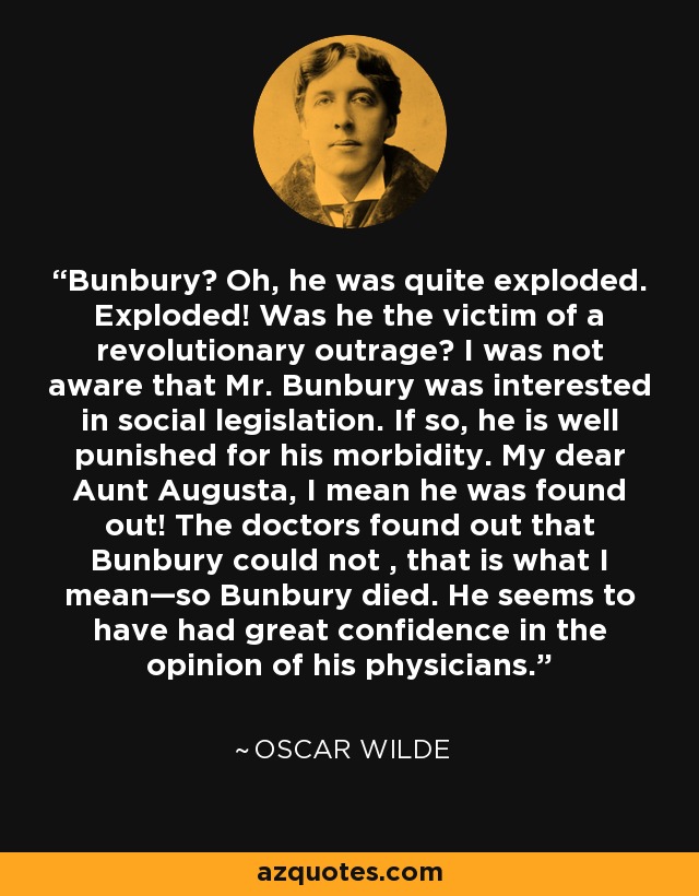 Bunbury? Oh, he was quite exploded. Exploded! Was he the victim of a revolutionary outrage? I was not aware that Mr. Bunbury was interested in social legislation. If so, he is well punished for his morbidity. My dear Aunt Augusta, I mean he was found out! The doctors found out that Bunbury could not , that is what I mean—so Bunbury died. He seems to have had great confidence in the opinion of his physicians. - Oscar Wilde