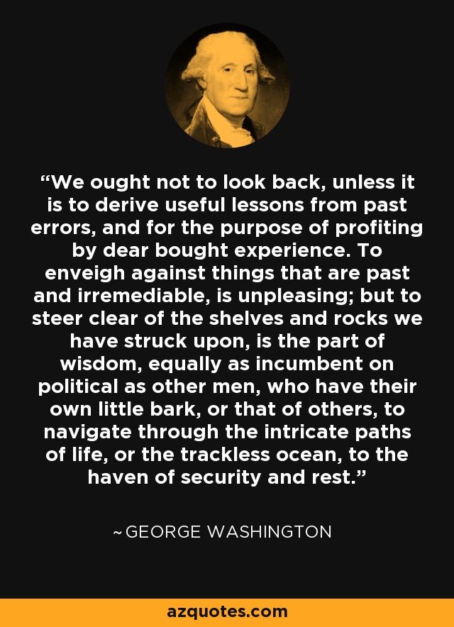 We ought not to look back, unless it is to derive useful lessons from past errors, and for the purpose of profiting by dear bought experience. To enveigh against things that are past and irremediable, is unpleasing; but to steer clear of the shelves and rocks we have struck upon, is the part of wisdom, equally as incumbent on political as other men, who have their own little bark, or that of others, to navigate through the intricate paths of life, or the trackless ocean, to the haven of security and rest. - George Washington