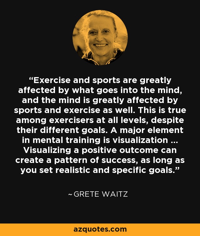 Exercise and sports are greatly affected by what goes into the mind, and the mind is greatly affected by sports and exercise as well. This is true among exercisers at all levels, despite their different goals. A major element in mental training is visualization ... Visualizing a positive outcome can create a pattern of success, as long as you set realistic and specific goals. - Grete Waitz