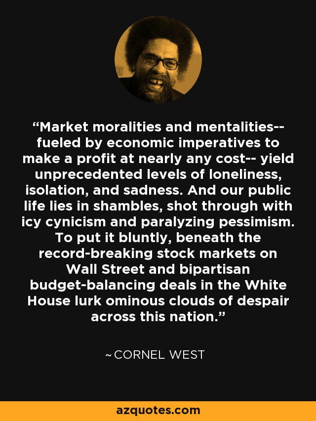 Market moralities and mentalities-- fueled by economic imperatives to make a profit at nearly any cost-- yield unprecedented levels of loneliness, isolation, and sadness. And our public life lies in shambles, shot through with icy cynicism and paralyzing pessimism. To put it bluntly, beneath the record-breaking stock markets on Wall Street and bipartisan budget-balancing deals in the White House lurk ominous clouds of despair across this nation. - Cornel West