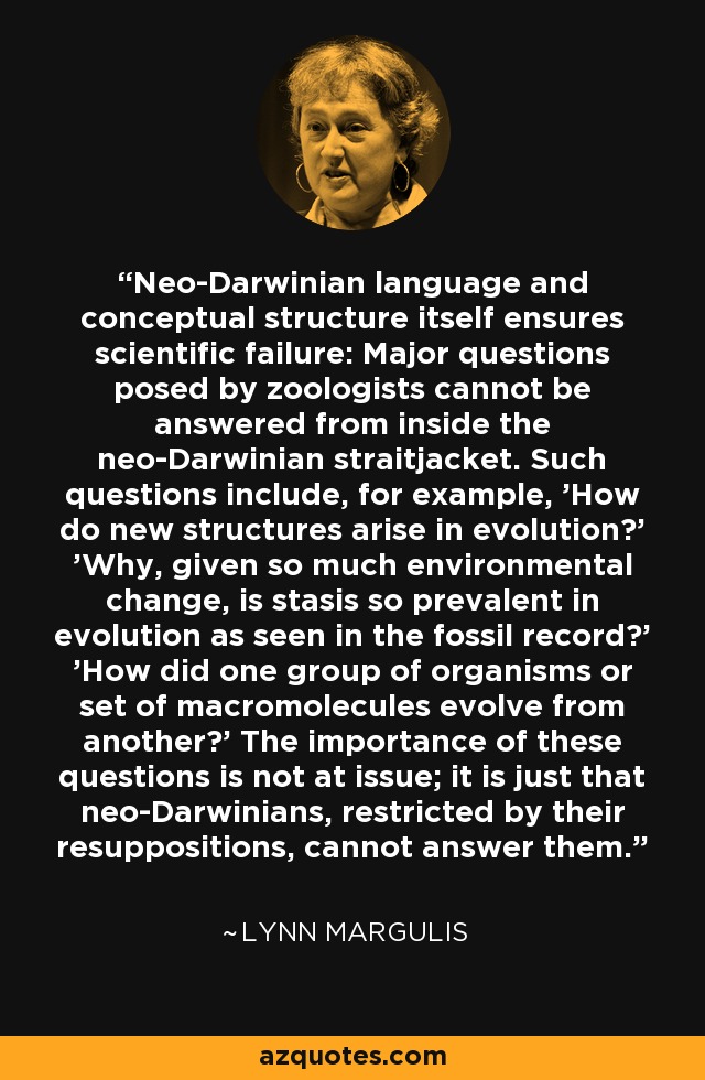 Neo-Darwinian language and conceptual structure itself ensures scientific failure: Major questions posed by zoologists cannot be answered from inside the neo-Darwinian straitjacket. Such questions include, for example, 'How do new structures arise in evolution?' 'Why, given so much environmental change, is stasis so prevalent in evolution as seen in the fossil record?' 'How did one group of organisms or set of macromolecules evolve from another?' The importance of these questions is not at issue; it is just that neo-Darwinians, restricted by their resuppositions, cannot answer them. - Lynn Margulis