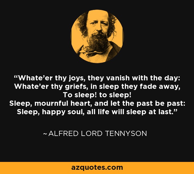 Whate'er thy joys, they vanish with the day: Whate'er thy griefs, in sleep they fade away, To sleep! to sleep! Sleep, mournful heart, and let the past be past: Sleep, happy soul, all life will sleep at last. - Alfred Lord Tennyson