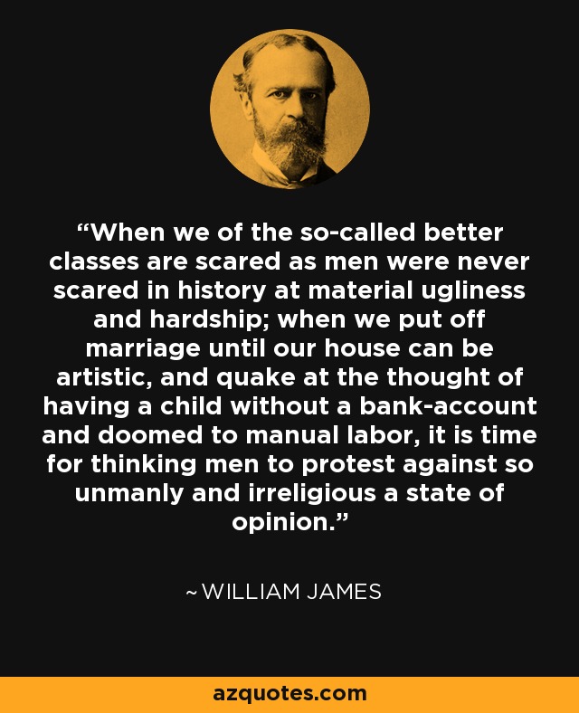 When we of the so-called better classes are scared as men were never scared in history at material ugliness and hardship; when we put off marriage until our house can be artistic, and quake at the thought of having a child without a bank-account and doomed to manual labor, it is time for thinking men to protest against so unmanly and irreligious a state of opinion. - William James