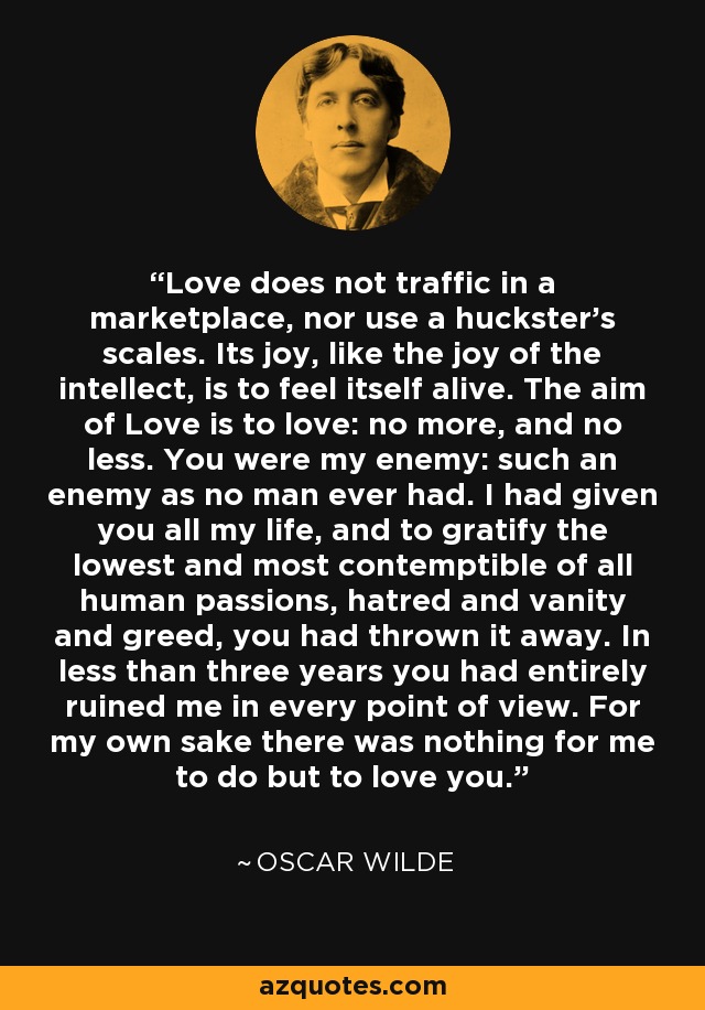 Love does not traffic in a marketplace, nor use a huckster's scales. Its joy, like the joy of the intellect, is to feel itself alive. The aim of Love is to love: no more, and no less. You were my enemy: such an enemy as no man ever had. I had given you all my life, and to gratify the lowest and most contemptible of all human passions, hatred and vanity and greed, you had thrown it away. In less than three years you had entirely ruined me in every point of view. For my own sake there was nothing for me to do but to love you. - Oscar Wilde