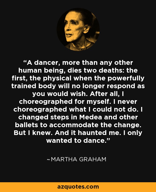 A dancer, more than any other human being, dies two deaths: the first, the physical when the powerfully trained body will no longer respond as you would wish. After all, I choreographed for myself. I never choreographed what I could not do. I changed steps in Medea and other ballets to accommodate the change. But I knew. And it haunted me. I only wanted to dance. - Martha Graham