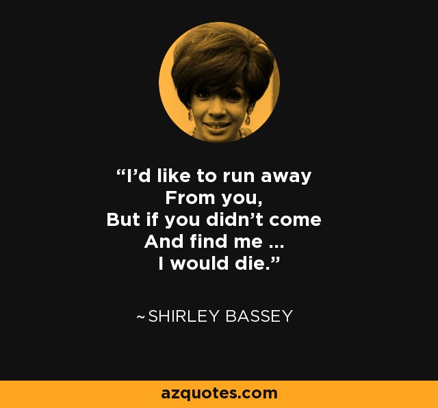 I'd like to run away From you, But if you didn't come And find me ... I would die. - Shirley Bassey