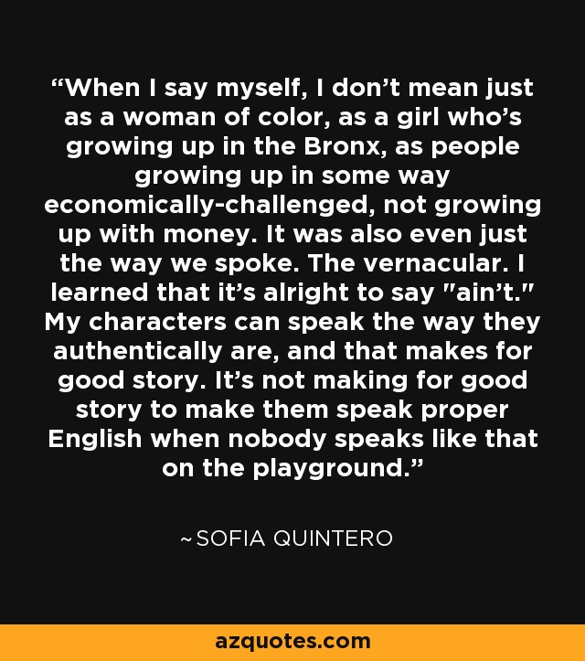 When I say myself, I don't mean just as a woman of color, as a girl who's growing up in the Bronx, as people growing up in some way economically-challenged, not growing up with money. It was also even just the way we spoke. The vernacular. I learned that it's alright to say 