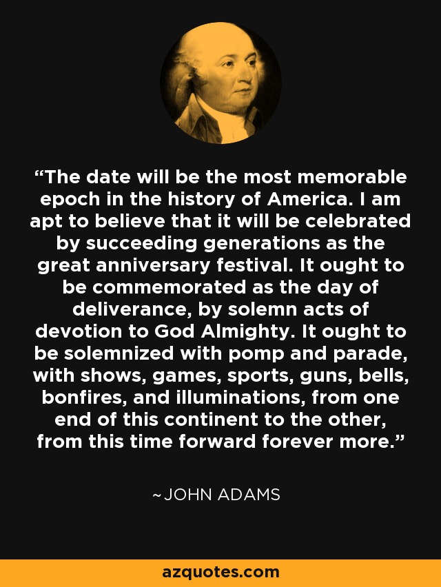 The date will be the most memorable epoch in the history of America. I am apt to believe that it will be celebrated by succeeding generations as the great anniversary festival. It ought to be commemorated as the day of deliverance, by solemn acts of devotion to God Almighty. It ought to be solemnized with pomp and parade, with shows, games, sports, guns, bells, bonfires, and illuminations, from one end of this continent to the other, from this time forward forever more. - John Adams