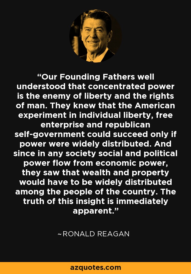 Our Founding Fathers well understood that concentrated power is the enemy of liberty and the rights of man. They knew that the American experiment in individual liberty, free enterprise and republican self-government could succeed only if power were widely distributed. And since in any society social and political power flow from economic power, they saw that wealth and property would have to be widely distributed among the people of the country. The truth of this insight is immediately apparent. - Ronald Reagan