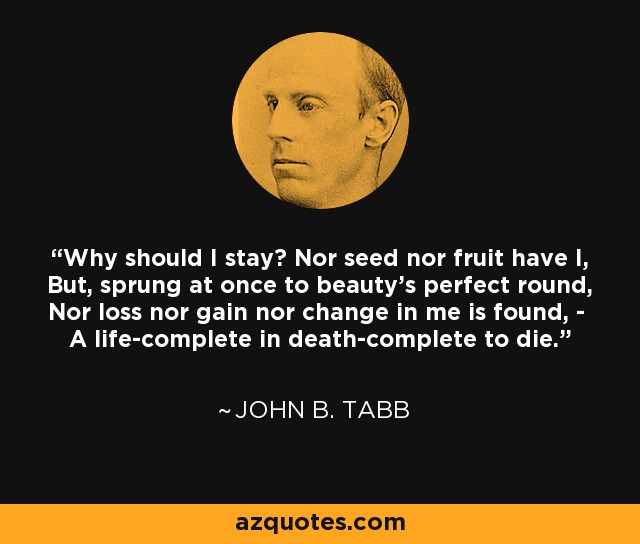 Why should I stay? Nor seed nor fruit have I, But, sprung at once to beauty's perfect round, Nor loss nor gain nor change in me is found, - A life-complete in death-complete to die. - John B. Tabb