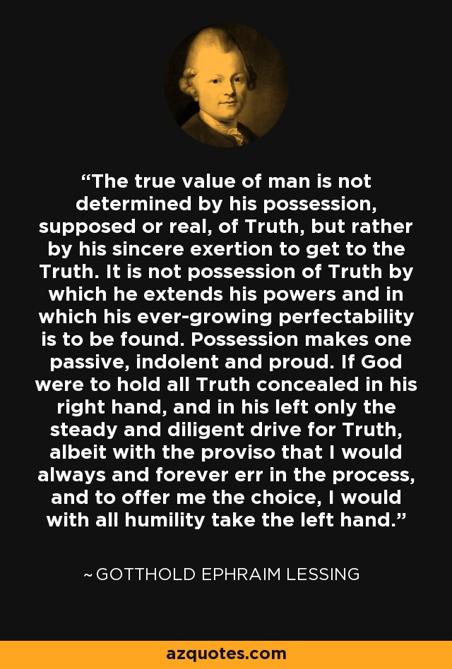 The true value of man is not determined by his possession, supposed or real, of Truth, but rather by his sincere exertion to get to the Truth. It is not possession of Truth by which he extends his powers and in which his ever-growing perfectability is to be found. Possession makes one passive, indolent and proud. If God were to hold all Truth concealed in his right hand, and in his left only the steady and diligent drive for Truth, albeit with the proviso that I would always and forever err in the process, and to offer me the choice, I would with all humility take the left hand. - Gotthold Ephraim Lessing