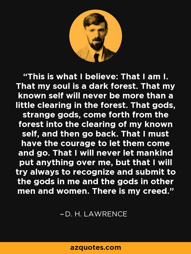 This is what I believe: That I am I. That my soul is a dark forest. That my known self will never be more than a little clearing in the forest. That gods, strange gods, come forth from the forest into the clearing of my known self, and then go back. That I must have the courage to let them come and go. That I will never let mankind put anything over me, but that I will try always to recognize and submit to the gods in me and the gods in other men and women. There is my creed. - D. H. Lawrence