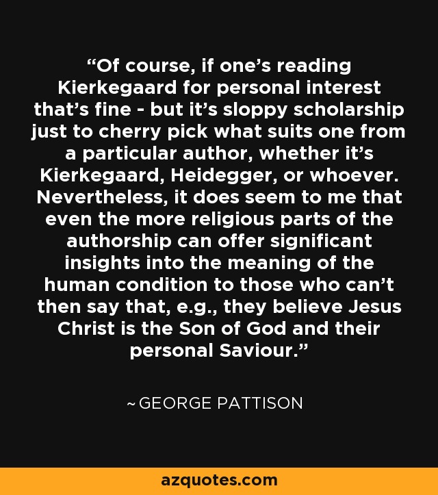 Of course, if one's reading Kierkegaard for personal interest that's fine - but it's sloppy scholarship just to cherry pick what suits one from a particular author, whether it's Kierkegaard, Heidegger, or whoever. Nevertheless, it does seem to me that even the more religious parts of the authorship can offer significant insights into the meaning of the human condition to those who can't then say that, e.g., they believe Jesus Christ is the Son of God and their personal Saviour. - George Pattison