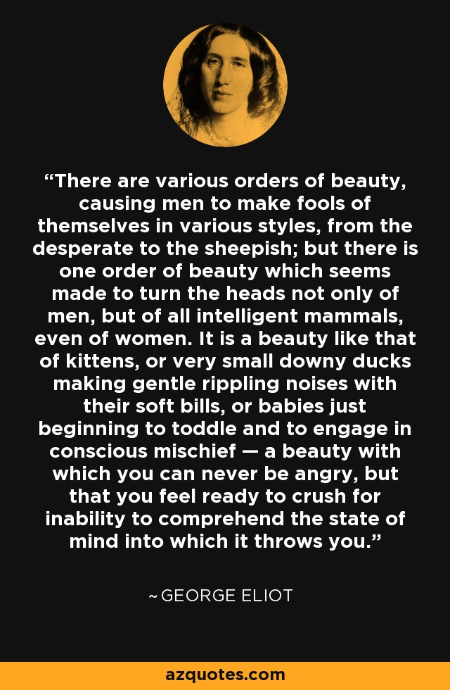 There are various orders of beauty, causing men to make fools of themselves in various styles, from the desperate to the sheepish; but there is one order of beauty which seems made to turn the heads not only of men, but of all intelligent mammals, even of women. It is a beauty like that of kittens, or very small downy ducks making gentle rippling noises with their soft bills, or babies just beginning to toddle and to engage in conscious mischief — a beauty with which you can never be angry, but that you feel ready to crush for inability to comprehend the state of mind into which it throws you. - George Eliot