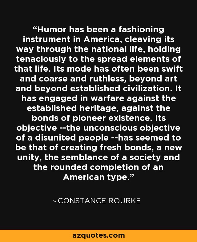 Humor has been a fashioning instrument in America, cleaving its way through the national life, holding tenaciously to the spread elements of that life. Its mode has often been swift and coarse and ruthless, beyond art and beyond established civilization. It has engaged in warfare against the established heritage, against the bonds of pioneer existence. Its objective --the unconscious objective of a disunited people --has seemed to be that of creating fresh bonds, a new unity, the semblance of a society and the rounded completion of an American type. - Constance Rourke