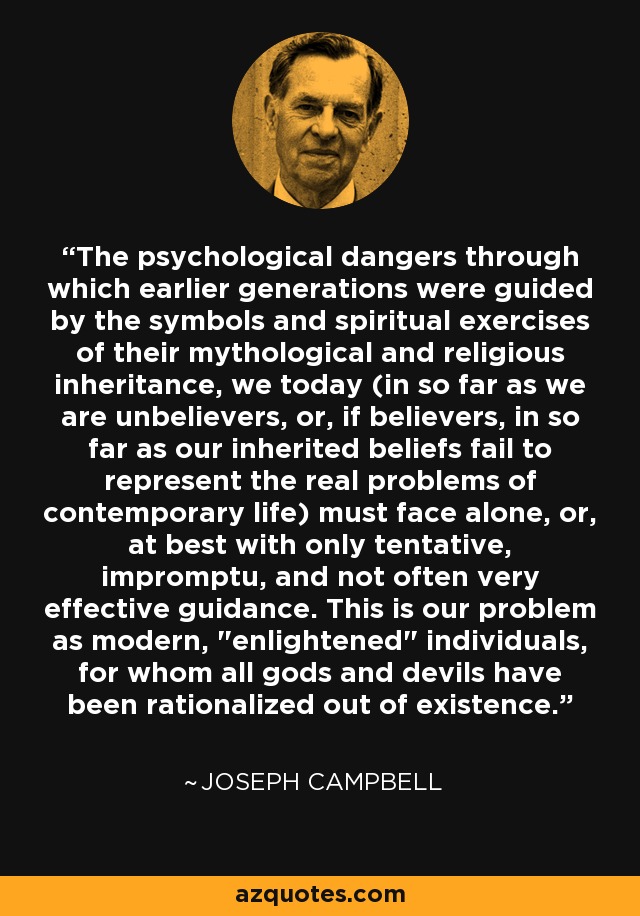 The psychological dangers through which earlier generations were guided by the symbols and spiritual exercises of their mythological and religious inheritance, we today (in so far as we are unbelievers, or, if believers, in so far as our inherited beliefs fail to represent the real problems of contemporary life) must face alone, or, at best with only tentative, impromptu, and not often very effective guidance. This is our problem as modern, 