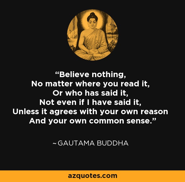 Believe nothing, No matter where you read it, Or who has said it, Not even if I have said it, Unless it agrees with your own reason And your own common sense. - Gautama Buddha