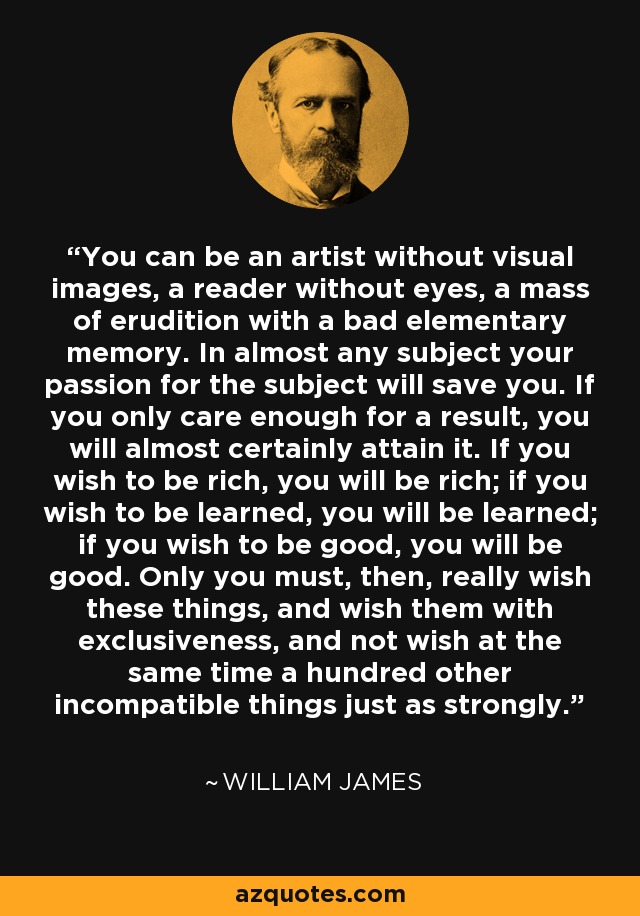 You can be an artist without visual images, a reader without eyes, a mass of erudition with a bad elementary memory. In almost any subject your passion for the subject will save you. If you only care enough for a result, you will almost certainly attain it. If you wish to be rich, you will be rich; if you wish to be learned, you will be learned; if you wish to be good, you will be good. Only you must, then, really wish these things, and wish them with exclusiveness, and not wish at the same time a hundred other incompatible things just as strongly. - William James