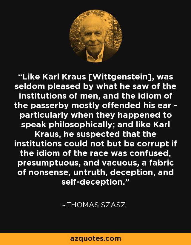 Like Karl Kraus [Wittgenstein], was seldom pleased by what he saw of the institutions of men, and the idiom of the passerby mostly offended his ear - particularly when they happened to speak philosophically; and like Karl Kraus, he suspected that the institutions could not but be corrupt if the idiom of the race was confused, presumptuous, and vacuous, a fabric of nonsense, untruth, deception, and self-deception. - Thomas Szasz