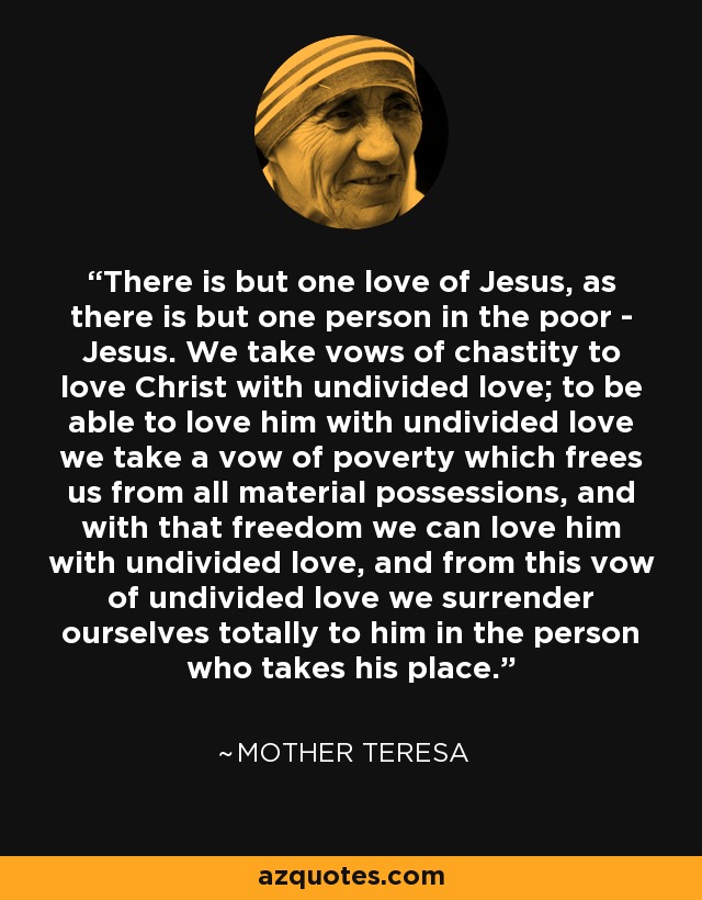 There is but one love of Jesus, as there is but one person in the poor - Jesus. We take vows of chastity to love Christ with undivided love; to be able to love him with undivided love we take a vow of poverty which frees us from all material possessions, and with that freedom we can love him with undivided love, and from this vow of undivided love we surrender ourselves totally to him in the person who takes his place. - Mother Teresa