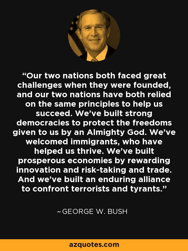 Our two nations both faced great challenges when they were founded, and our two nations have both relied on the same principles to help us succeed. We've built strong democracies to protect the freedoms given to us by an Almighty God. We've welcomed immigrants, who have helped us thrive. We've built prosperous economies by rewarding innovation and risk-taking and trade.	And we've built an enduring alliance to confront terrorists and tyrants. - George W. Bush