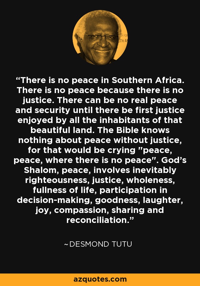 There is no peace in Southern Africa. There is no peace because there is no justice. There can be no real peace and security until there be first justice enjoyed by all the inhabitants of that beautiful land. The Bible knows nothing about peace without justice, for that would be crying 