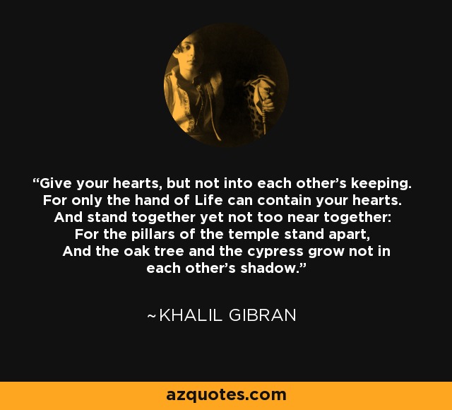 Give your hearts, but not into each other's keeping. For only the hand of Life can contain your hearts. And stand together yet not too near together: For the pillars of the temple stand apart, And the oak tree and the cypress grow not in each other's shadow. - Khalil Gibran