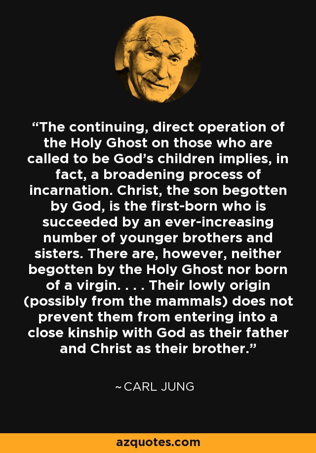 The continuing, direct operation of the Holy Ghost on those who are called to be God's children implies, in fact, a broadening process of incarnation. Christ, the son begotten by God, is the first-born who is succeeded by an ever-increasing number of younger brothers and sisters. There are, however, neither begotten by the Holy Ghost nor born of a virgin. . . . Their lowly origin (possibly from the mammals) does not prevent them from entering into a close kinship with God as their father and Christ as their brother. - Carl Jung