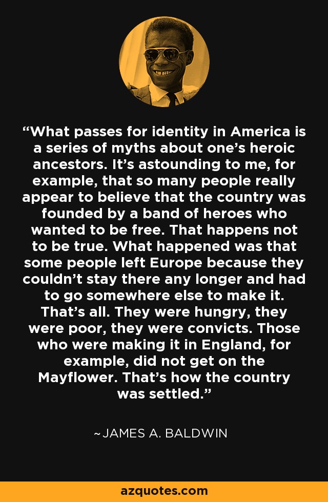 What passes for identity in America is a series of myths about one's heroic ancestors. It's astounding to me, for example, that so many people really appear to believe that the country was founded by a band of heroes who wanted to be free. That happens not to be true. What happened was that some people left Europe because they couldn't stay there any longer and had to go somewhere else to make it. That's all. They were hungry, they were poor, they were convicts. Those who were making it in England, for example, did not get on the Mayflower. That's how the country was settled. - James A. Baldwin
