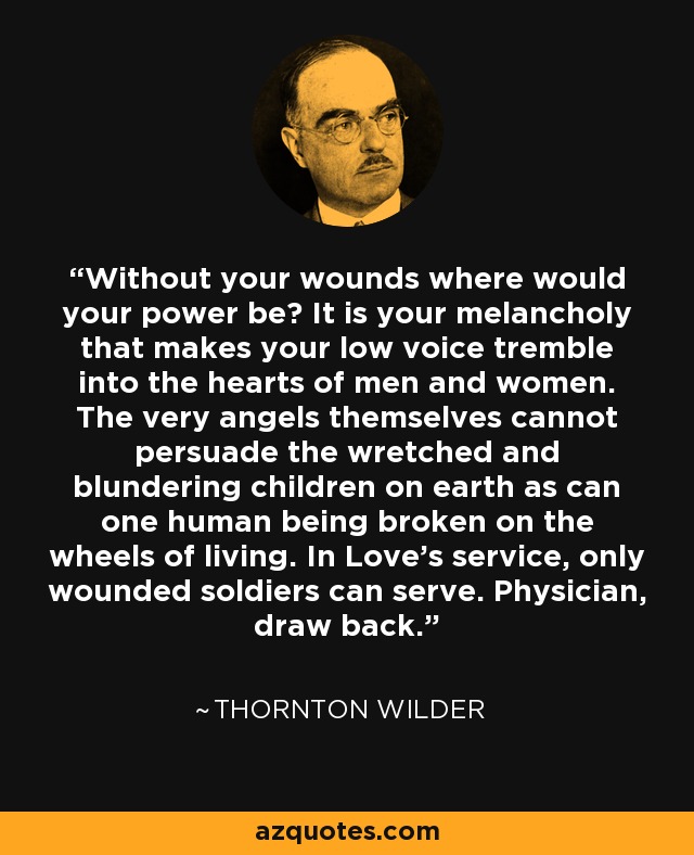 Without your wounds where would your power be? It is your melancholy that makes your low voice tremble into the hearts of men and women. The very angels themselves cannot persuade the wretched and blundering children on earth as can one human being broken on the wheels of living. In Love’s service, only wounded soldiers can serve. Physician, draw back. - Thornton Wilder