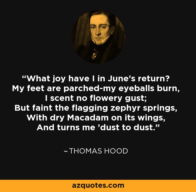What joy have I in June's return? My feet are parched-my eyeballs burn, I scent no flowery gust; But faint the flagging zephyr springs, With dry Macadam on its wings, And turns me 'dust to dust.' - Thomas Hood