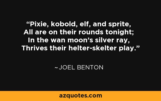 Pixie, kobold, elf, and sprite, All are on their rounds tonight; In the wan moon's silver ray, Thrives their helter-skelter play. - Joel Benton